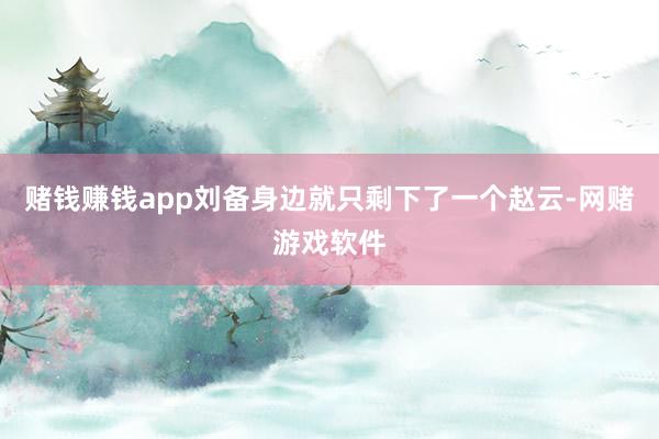 赌钱赚钱app刘备身边就只剩下了一个赵云-网赌游戏软件