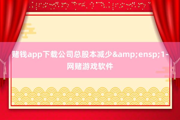 赌钱app下载公司总股本减少 1-网赌游戏软件