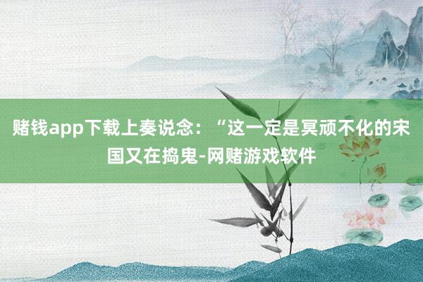 赌钱app下载上奏说念：“这一定是冥顽不化的宋国又在捣鬼-网赌游戏软件