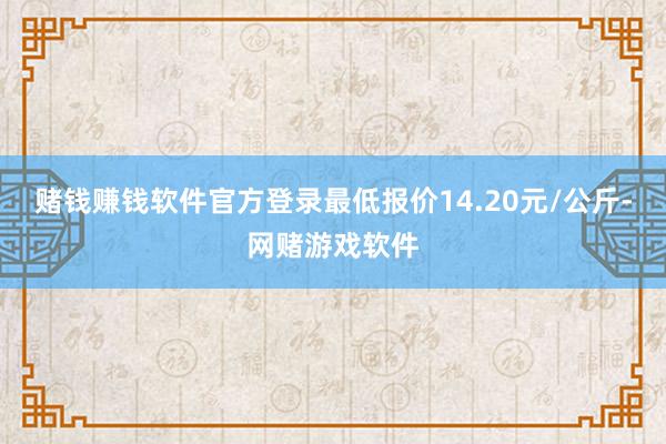赌钱赚钱软件官方登录最低报价14.20元/公斤-网赌游戏软件