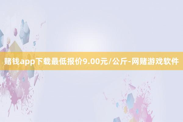 赌钱app下载最低报价9.00元/公斤-网赌游戏软件