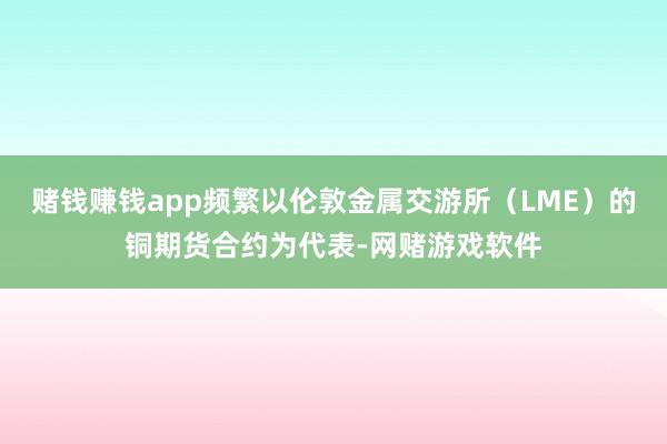赌钱赚钱app频繁以伦敦金属交游所(LME)的铜期货合约为代表-网赌游戏软件