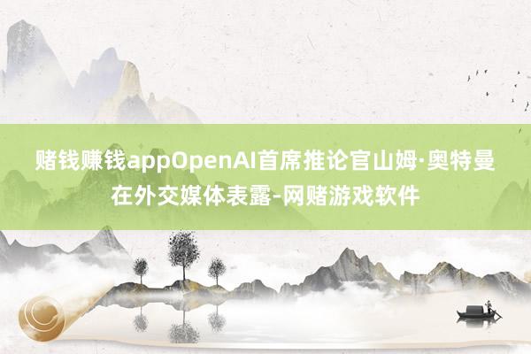 赌钱赚钱appOpenAI首席推论官山姆·奥特曼在外交媒体表露-网赌游戏软件