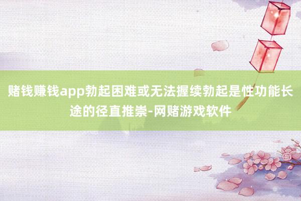 赌钱赚钱app勃起困难或无法握续勃起是性功能长途的径直推崇-网赌游戏软件