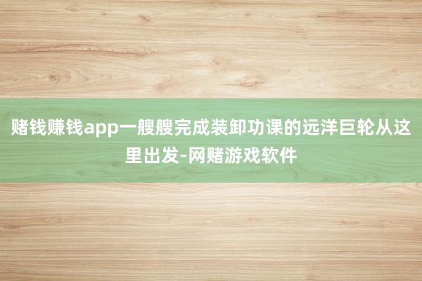 赌钱赚钱app一艘艘完成装卸功课的远洋巨轮从这里出发-网赌游戏软件