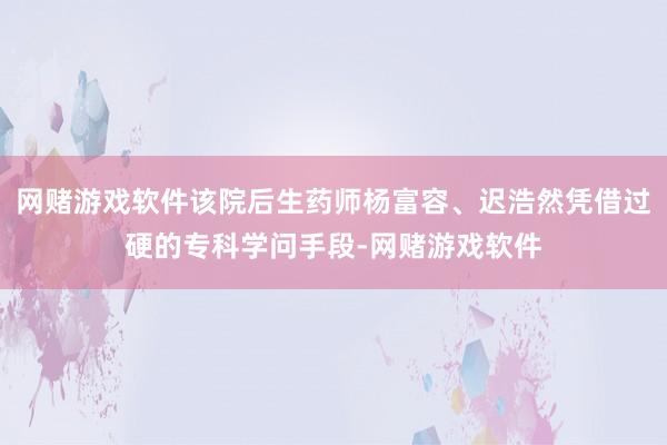 网赌游戏软件该院后生药师杨富容、迟浩然凭借过硬的专科学问手段-网赌游戏软件