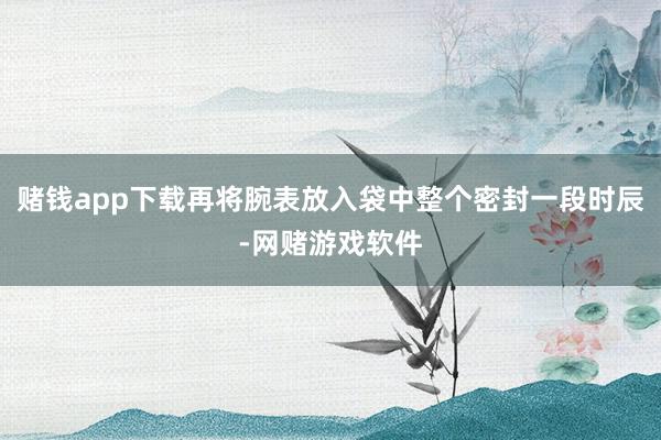 赌钱app下载再将腕表放入袋中整个密封一段时辰-网赌游戏软件