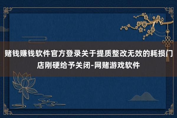 赌钱赚钱软件官方登录关于提质整改无效的耗损门店刚硬给予关闭-网赌游戏软件
