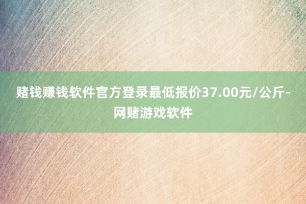 赌钱赚钱软件官方登录最低报价37.00元/公斤-网赌游戏软件