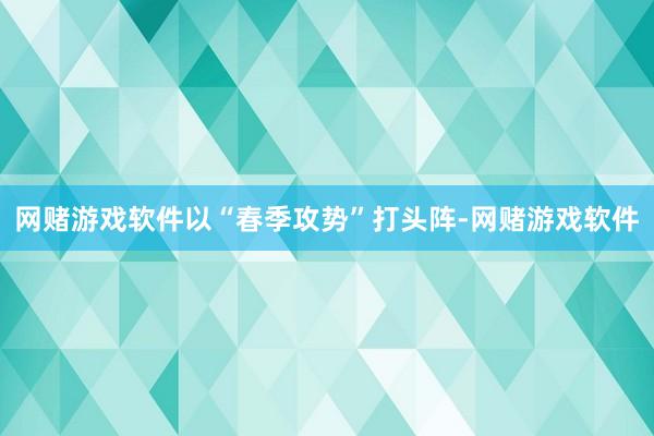 网赌游戏软件以“春季攻势”打头阵-网赌游戏软件