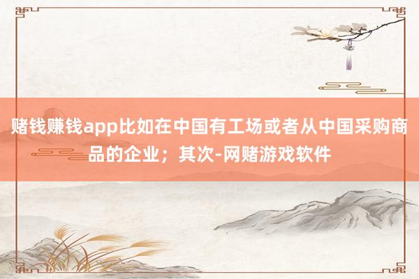赌钱赚钱app比如在中国有工场或者从中国采购商品的企业;其次-网赌游戏软件