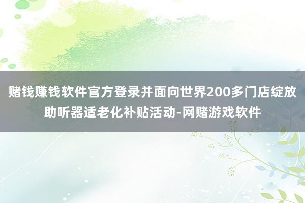 赌钱赚钱软件官方登录并面向世界200多门店绽放助听器适老化补贴活动-网赌游戏软件