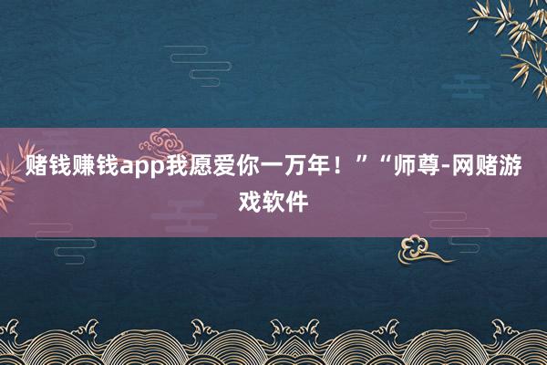 赌钱赚钱app我愿爱你一万年!”“师尊-网赌游戏软件