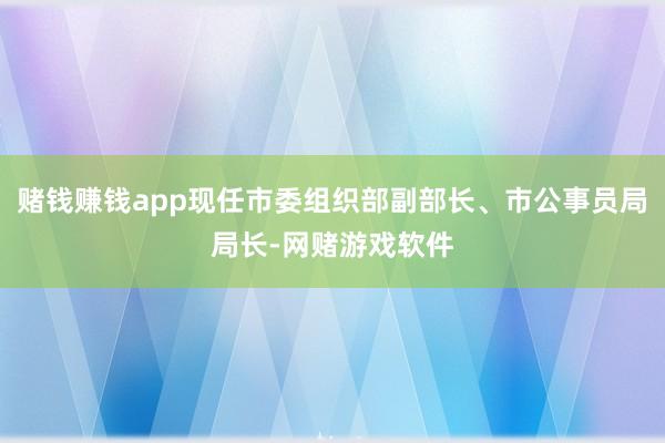 赌钱赚钱app现任市委组织部副部长、市公事员局局长-网赌游戏软件