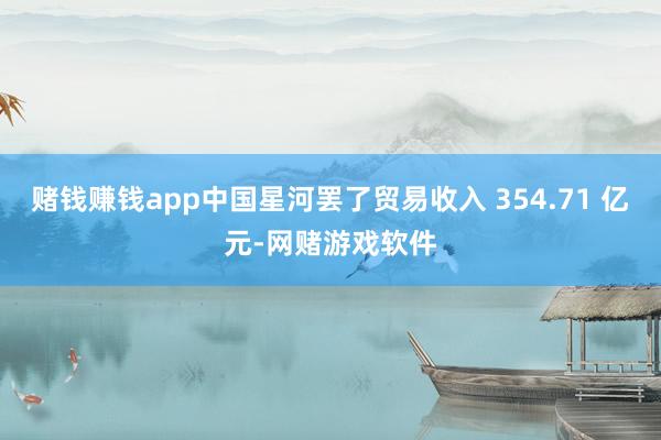 赌钱赚钱app中国星河罢了贸易收入 354.71 亿元-网赌游戏软件