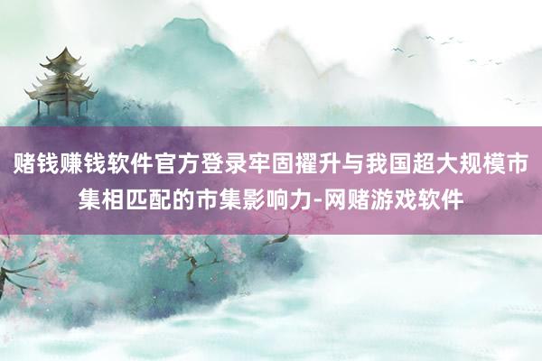 赌钱赚钱软件官方登录牢固擢升与我国超大规模市集相匹配的市集影响力-网赌游戏软件