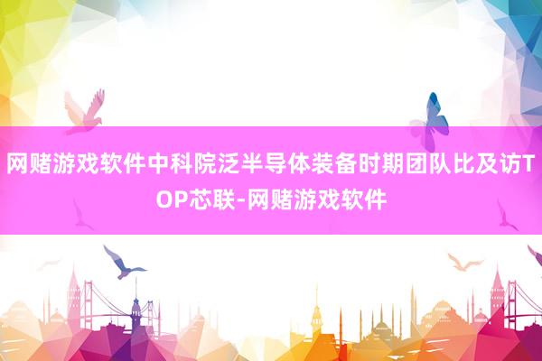 网赌游戏软件中科院泛半导体装备时期团队比及访TOP芯联-网赌游戏软件