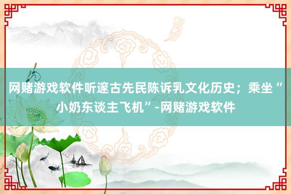 网赌游戏软件听邃古先民陈诉乳文化历史；乘坐“小奶东谈主飞机”-网赌游戏软件