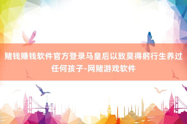 赌钱赚钱软件官方登录马皇后以致莫得躬行生养过任何孩子-网赌游戏软件