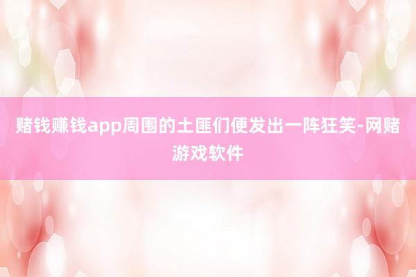 赌钱赚钱app周围的土匪们便发出一阵狂笑-网赌游戏软件