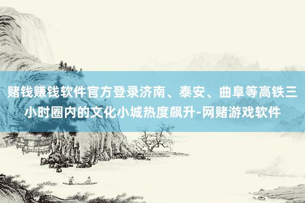 赌钱赚钱软件官方登录济南、泰安、曲阜等高铁三小时圈内的文化小城热度飙升-网赌游戏软件