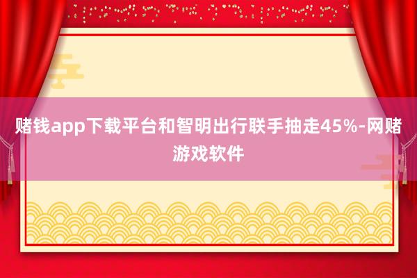 赌钱app下载平台和智明出行联手抽走45%-网赌游戏软件