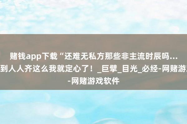 赌钱app下载“还难无私方那些非主流时辰吗...？”看到人人齐这么我就定心了！_巨擘_目光_必经-网赌游戏软件