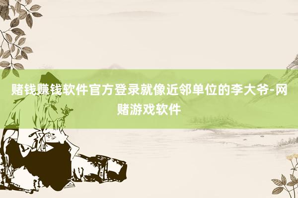 赌钱赚钱软件官方登录就像近邻单位的李大爷-网赌游戏软件
