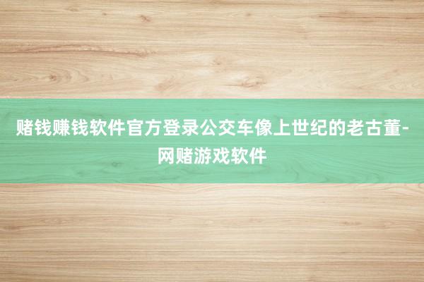 赌钱赚钱软件官方登录公交车像上世纪的老古董-网赌游戏软件