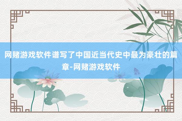 网赌游戏软件谱写了中国近当代史中最为豪壮的篇章-网赌游戏软件