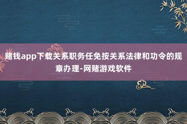 赌钱app下载关系职务任免按关系法律和功令的规章办理-网赌游戏软件