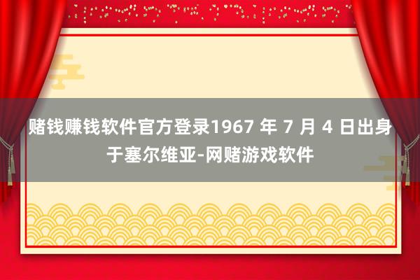 赌钱赚钱软件官方登录1967 年 7 月 4 日出身于塞尔维亚-网赌游戏软件