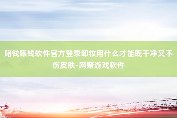 赌钱赚钱软件官方登录卸妆用什么才能既干净又不伤皮肤-网赌游戏软件