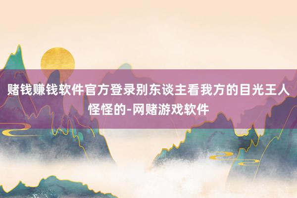 赌钱赚钱软件官方登录别东谈主看我方的目光王人怪怪的-网赌游戏软件