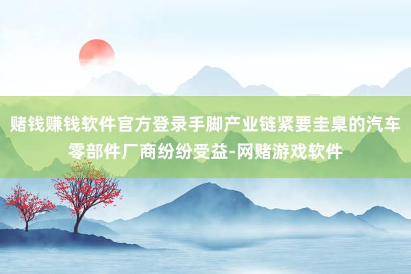 赌钱赚钱软件官方登录手脚产业链紧要圭臬的汽车零部件厂商纷纷受益-网赌游戏软件