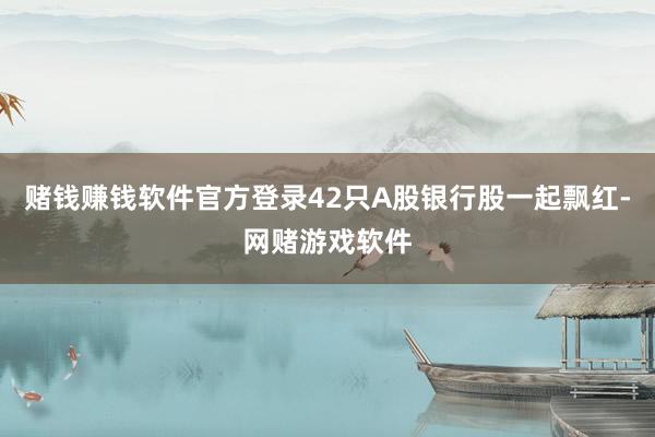 赌钱赚钱软件官方登录42只A股银行股一起飘红-网赌游戏软件