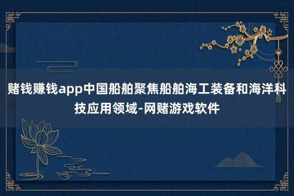 赌钱赚钱app中国船舶聚焦船舶海工装备和海洋科技应用领域-网赌游戏软件