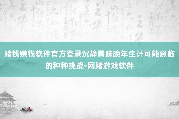 赌钱赚钱软件官方登录沉静冒昧晚年生计可能濒临的种种挑战-网赌游戏软件