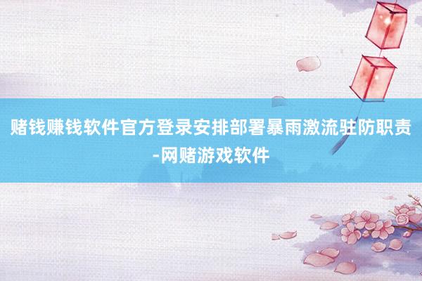 赌钱赚钱软件官方登录安排部署暴雨激流驻防职责-网赌游戏软件
