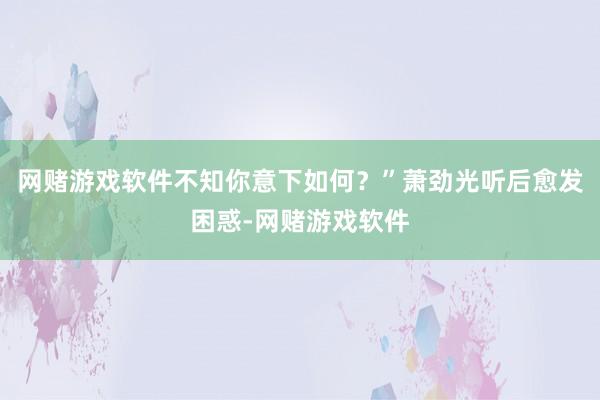 网赌游戏软件不知你意下如何?”萧劲光听后愈发困惑-网赌游戏软件