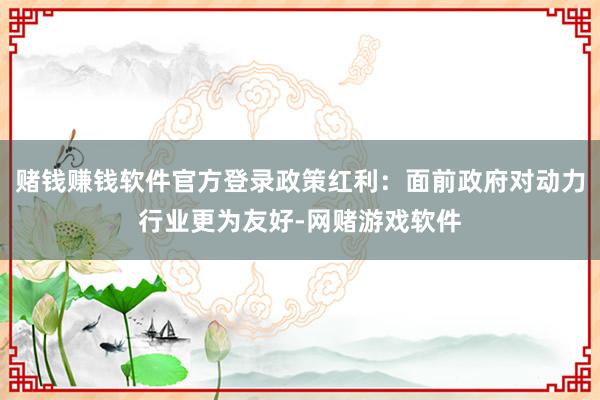 赌钱赚钱软件官方登录政策红利：面前政府对动力行业更为友好-网赌游戏软件