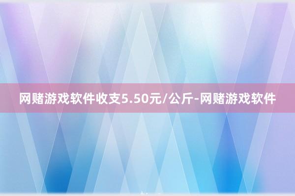 网赌游戏软件收支5.50元/公斤-网赌游戏软件