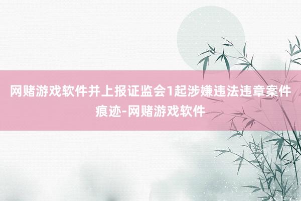 网赌游戏软件并上报证监会1起涉嫌违法违章案件痕迹-网赌游戏软件