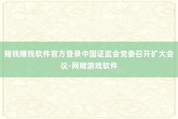 赌钱赚钱软件官方登录中国证监会党委召开扩大会议-网赌游戏软件