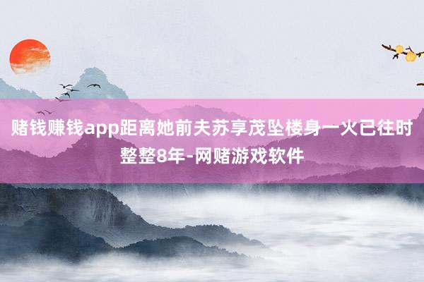 赌钱赚钱app距离她前夫苏享茂坠楼身一火已往时整整8年-网赌游戏软件