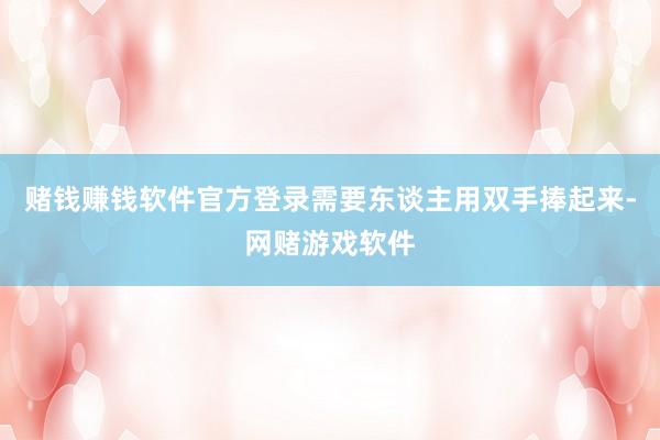 赌钱赚钱软件官方登录需要东谈主用双手捧起来-网赌游戏软件