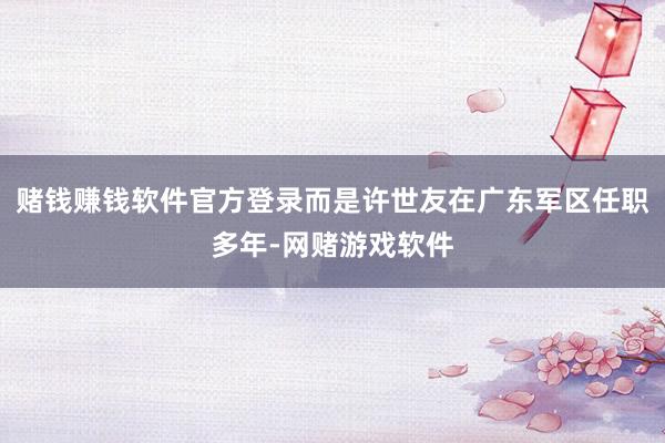 赌钱赚钱软件官方登录而是许世友在广东军区任职多年-网赌游戏软件