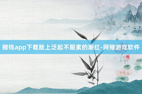 赌钱app下载脸上泛起不服素的潮红-网赌游戏软件