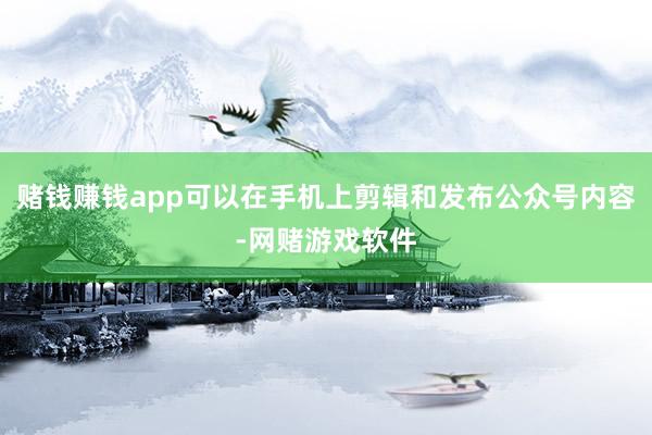 赌钱赚钱app可以在手机上剪辑和发布公众号内容-网赌游戏软件