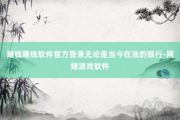 赌钱赚钱软件官方登录无论是当今在涨的银行-网赌游戏软件
